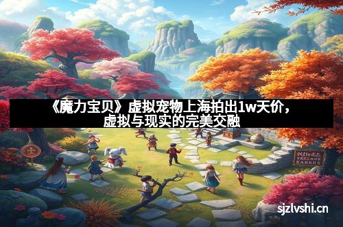 《魔力宝贝》虚拟宠物上海拍出1w天价,虚拟与现实的完美交融 《魔力宝贝》虚拟宠物上海拍出1w天价,虚拟与现实的完美交融