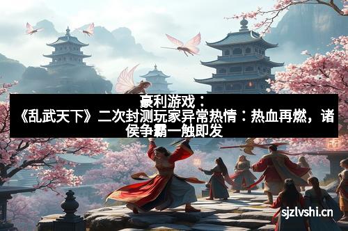 豪利游戏:《乱武天下》二次封测玩家异常热情:热血再燃,诸侯争霸一触即发 豪利游戏:《乱武天下》二次封测玩家异常热情:热血再燃,诸侯争霸一触即发